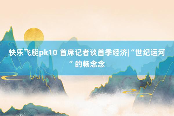 快乐飞艇pk10 首席记者谈首季经济|“世纪运河”的畅念念