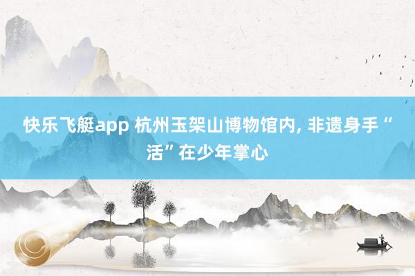 快乐飞艇app 杭州玉架山博物馆内, 非遗身手“活”在少年掌心