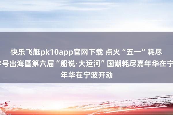 快乐飞艇pk10app官网下载 点火“五一”耗尽热 老字号出海暨第六届“船说·大运河”国潮耗尽嘉年华在宁波开动