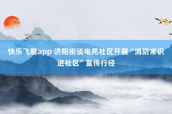 快乐飞艇app 济阳街谈电苑社区开展“消防常识进社区”宣传行径
