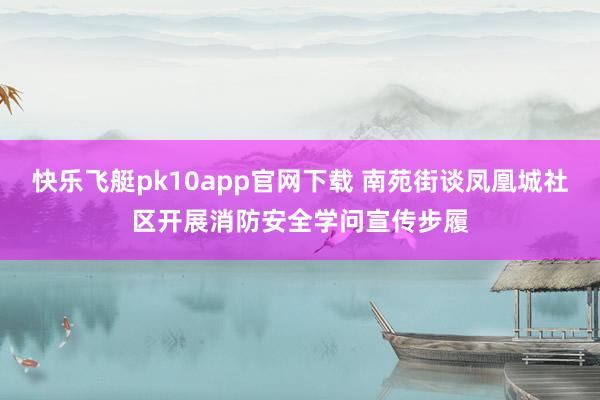 快乐飞艇pk10app官网下载 南苑街谈凤凰城社区开展消防安全学问宣传步履