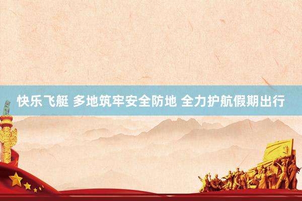 快乐飞艇 多地筑牢安全防地 全力护航假期出行