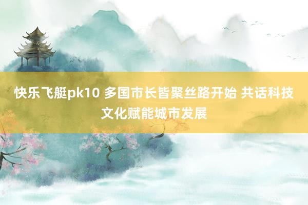 快乐飞艇pk10 多国市长皆聚丝路开始 共话科技文化赋能城市发展