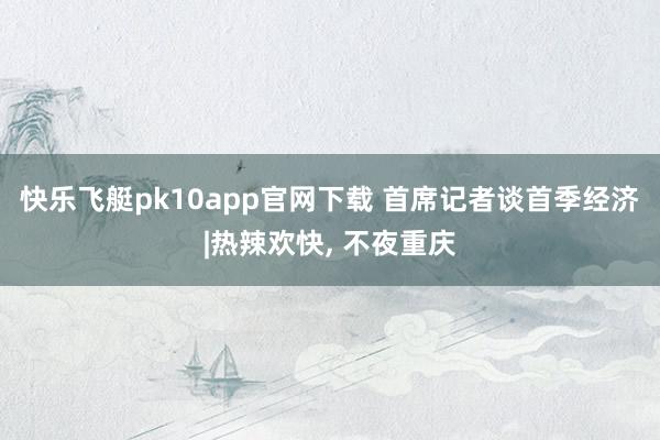 快乐飞艇pk10app官网下载 首席记者谈首季经济|热辣欢快, 不夜重庆