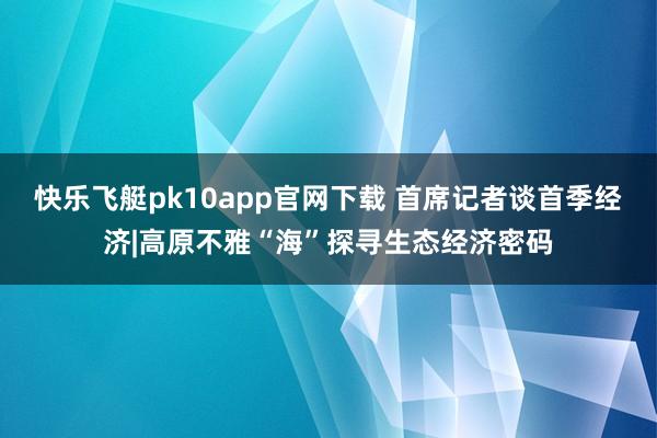 快乐飞艇pk10app官网下载 首席记者谈首季经济|高原不雅“海”探寻生态经济密码