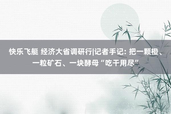 快乐飞艇 经济大省调研行|记者手记: 把一颗橙、一粒矿石、一块酵母“吃干用尽”