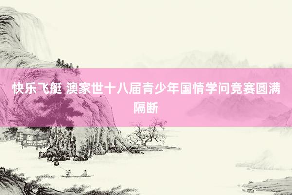 快乐飞艇 澳家世十八届青少年国情学问竞赛圆满隔断
