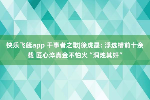 快乐飞艇app 干事者之歌|徐虎晟: 浮选槽前十余载 匠心淬真金不怕火“洞烛其奸”