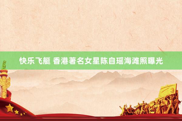 快乐飞艇 香港著名女星陈自瑶海滩照曝光