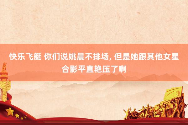 快乐飞艇 你们说姚晨不排场，<a href=