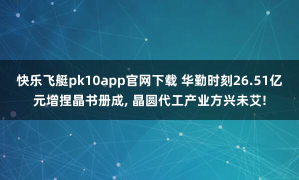 快乐飞艇pk10app官网下载 华勤时刻26.51亿元增捏晶书册成, 晶圆代工产业方兴未艾!