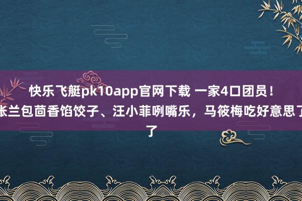 快乐飞艇pk10app官网下载 一家4口团员！张兰包茴香馅饺子、汪小菲咧嘴乐，马筱梅吃好意思了