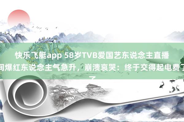 快乐飞艇app 58岁TVB爱国艺东说念主直播间爆红东说念主气急升，崩溃哀哭：终于交得起电费了
