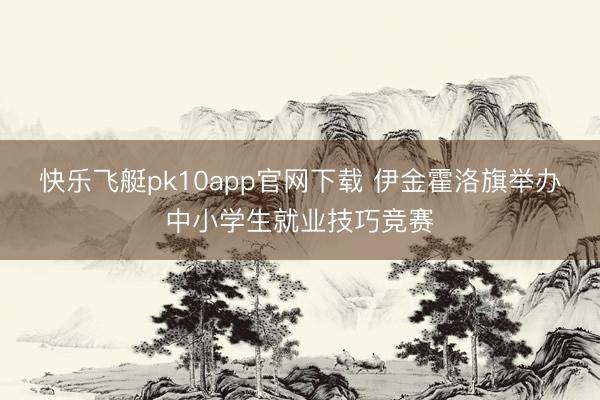 快乐飞艇pk10app官网下载 伊金霍洛旗举办中小学生就业技巧竞赛