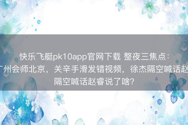 快乐飞艇pk10app官网下载 整夜三焦点：广东淘汰广州会师北京，关辛手滑发错视频，徐杰隔空喊话赵睿说了啥？