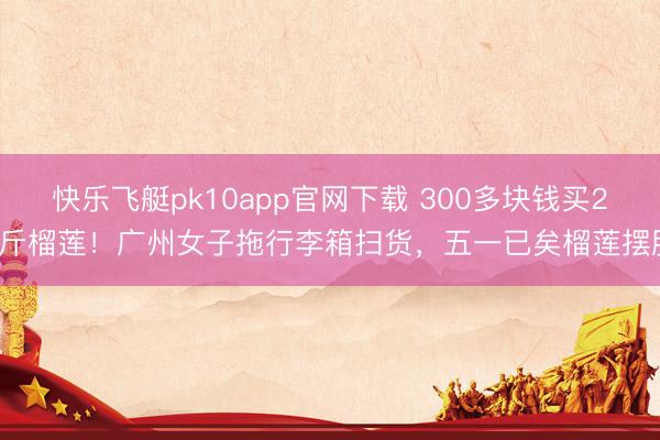 快乐飞艇pk10app官网下载 300多块钱买28斤榴莲！广州女子拖行李箱扫货，五一已矣榴莲摆脱