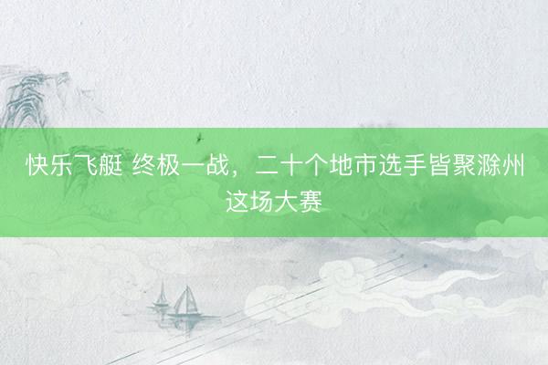快乐飞艇 终极一战，二十个地市选手皆聚滁州这场大赛