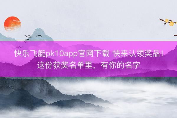 快乐飞艇pk10app官网下载 快来认领奖品！这份获奖名单里，有你的名字