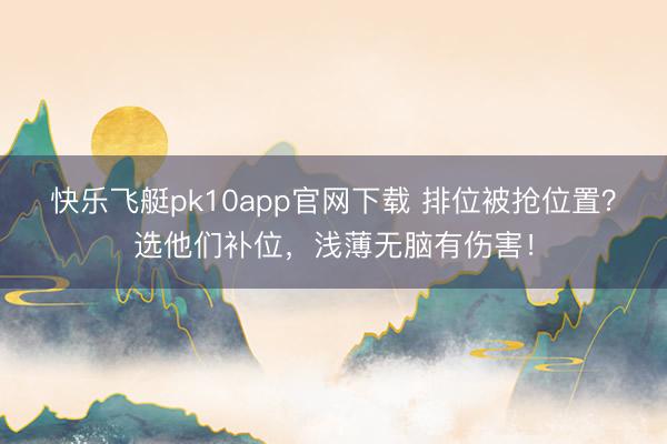 快乐飞艇pk10app官网下载 排位被抢位置？选他们补位，浅薄无脑有伤害！