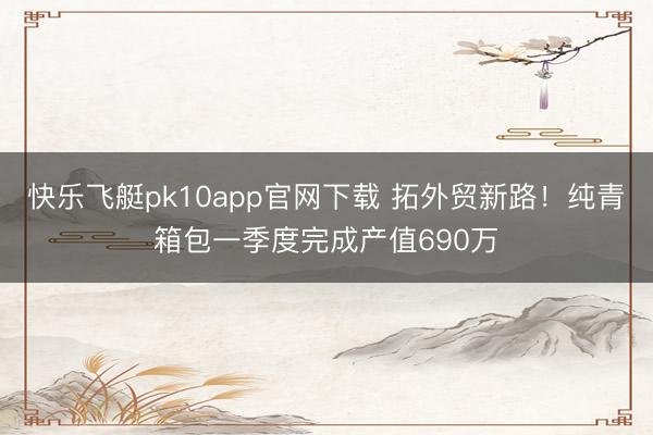 快乐飞艇pk10app官网下载 拓外贸新路！纯青箱包一季度完成产值690万