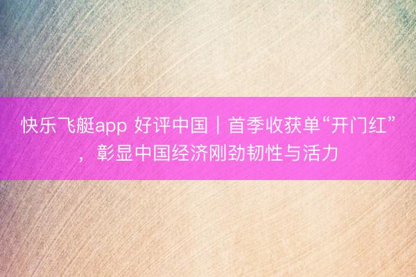 快乐飞艇app 好评中国｜首季收获单“开门红”，彰显中国经济刚劲韧性与活力