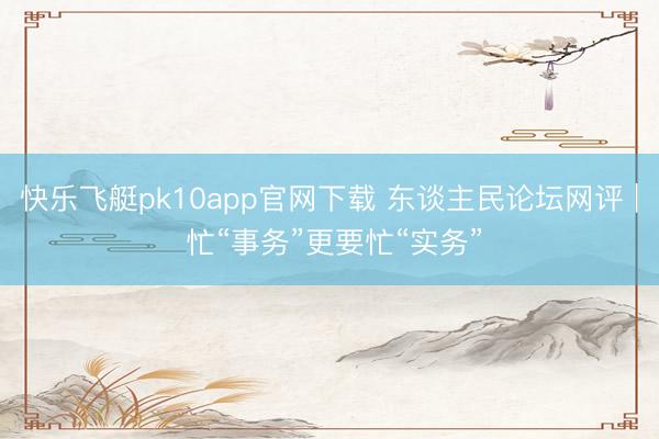 快乐飞艇pk10app官网下载 东谈主民论坛网评 | 忙“事务”更要忙“实务”