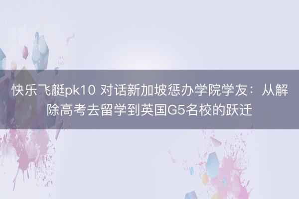 快乐飞艇pk10 对话新加坡惩办学院学友：从解除高考去留学到英国G5名校的跃迁