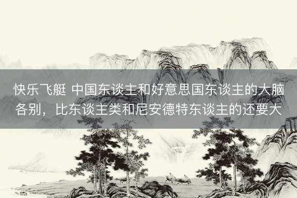快乐飞艇 中国东谈主和好意思国东谈主的大脑各别，比东谈主类和尼安德特东谈主的还要大