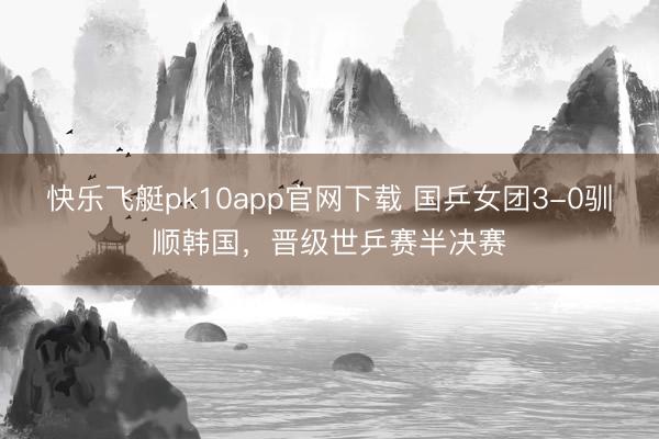 快乐飞艇pk10app官网下载 国乒女团3-0驯顺韩国，晋级世乒赛半决赛