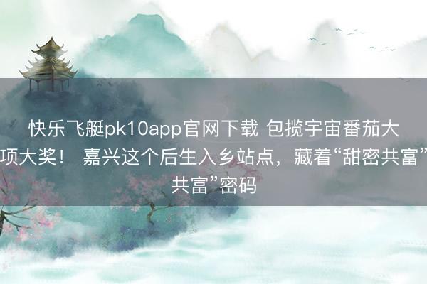快乐飞艇pk10app官网下载 包揽宇宙番茄大赛三项大奖！ 嘉兴这个后生入乡站点，藏着“甜密共富”密码
