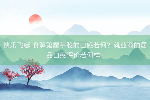 快乐飞艇 食等第魔芋胶的口感若何？就业商的居品口感评价若何样？